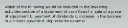 which of the following would be included in the investing activities section of a statement of cash flows? a. sale of a piece of equipment b. payment of dividends c. increase in the balance in accounts payable d. depreciation expense