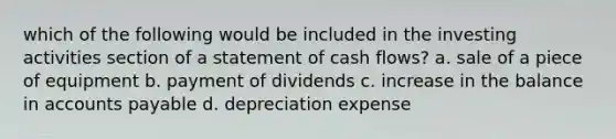 which of the following would be included in the investing activities section of a statement of cash flows? a. sale of a piece of equipment b. payment of dividends c. increase in the balance in accounts payable d. depreciation expense