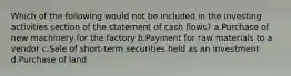 Which of the following would not be included in the investing activities section of the statement of cash flows? a.Purchase of new machinery for the factory b.Payment for raw materials to a vendor c.Sale of short-term securities held as an investment d.Purchase of land