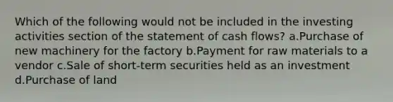 Which of the following would not be included in the investing activities section of the statement of cash flows? a.Purchase of new machinery for the factory b.Payment for raw materials to a vendor c.Sale of short-term securities held as an investment d.Purchase of land