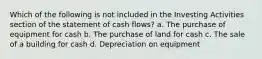 Which of the following is not included in the Investing Activities section of the statement of cash flows? a. The purchase of equipment for cash b. The purchase of land for cash c. The sale of a building for cash d. Depreciation on equipment