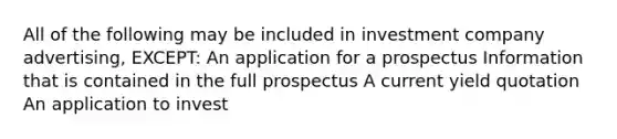 All of the following may be included in investment company advertising, EXCEPT: An application for a prospectus Information that is contained in the full prospectus A current yield quotation An application to invest