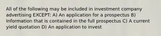 All of the following may be included in investment company advertising EXCEPT: A) An application for a prospectus B) Information that is contained in the full prospectus C) A current yield quotation D) An application to invest