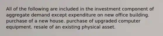 All of the following are included in the investment component of aggregate demand except expenditure on new office building. purchase of a new house. purchase of upgraded computer equipment. resale of an existing physical asset.