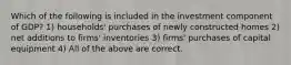 Which of the following is included in the investment component of GDP? 1) households' purchases of newly constructed homes 2) net additions to firms' inventories 3) firms' purchases of capital equipment 4) All of the above are correct.