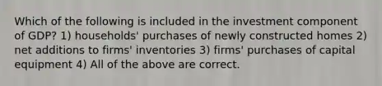 Which of the following is included in the investment component of GDP? 1) households' purchases of newly constructed homes 2) net additions to firms' inventories 3) firms' purchases of capital equipment 4) All of the above are correct.