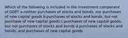 Which of the following is included in the investment component of GDP? a.neither purchases of stocks and bonds, nor purchases of new capital goods b.purchases of stocks and bonds, but not purchase of new capital goods c.purchases of new capital goods, but not purchases of stocks and bonds d.purchases of stocks and bonds, and purchases of new capital goods