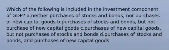 Which of the following is included in the investment component of GDP? a.neither purchases of stocks and bonds, nor purchases of new capital goods b.purchases of stocks and bonds, but not purchase of new capital goods c.purchases of new capital goods, but not purchases of stocks and bonds d.purchases of stocks and bonds, and purchases of new capital goods