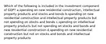 Which of the following is included in the investment component of GDP? a.spending on new residential construction, intellectual property products and stocks and bonds b.spending on new residential construction and intellectual property products but not spending on stocks and bonds c.spending on intellectual property products but not spending on stocks and bonds and new residential construction d.spending on new residential construction but not on stocks and bonds and intellectual property products