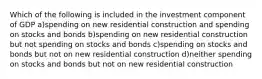 Which of the following is included in the investment component of GDP a)spending on new residential construction and spending on stocks and bonds b)spending on new residential construction but not spending on stocks and bonds c)spending on stocks and bonds but not on new residential construction d)neither spending on stocks and bonds but not on new residential construction