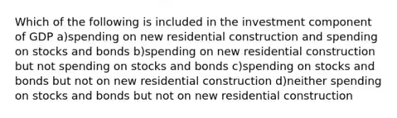 Which of the following is included in the investment component of GDP a)spending on new residential construction and spending on stocks and bonds b)spending on new residential construction but not spending on stocks and bonds c)spending on stocks and bonds but not on new residential construction d)neither spending on stocks and bonds but not on new residential construction