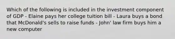 Which of the following is included in the investment component of GDP - Elaine pays her college tuition bill - Laura buys a bond that McDonald's sells to raise funds - John' law firm buys him a new computer