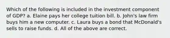 Which of the following is included in the investment component of GDP? a. Elaine pays her college tuition bill. b. John's law firm buys him a new computer. c. Laura buys a bond that McDonald's sells to raise funds. d. All of the above are correct.