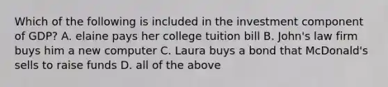 Which of the following is included in the investment component of GDP? A. elaine pays her college tuition bill B. John's law firm buys him a new computer C. Laura buys a bond that McDonald's sells to raise funds D. all of the above