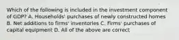 Which of the following is included in the investment component of GDP? A. Households' purchases of newly constructed homes B. Net additions to firms' inventories C. Firms' purchases of capital equipment D. All of the above are correct