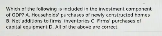 Which of the following is included in the investment component of GDP? A. Households' purchases of newly constructed homes B. Net additions to firms' inventories C. Firms' purchases of capital equipment D. All of the above are correct