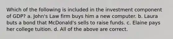 Which of the following is included in the investment component of GDP? a. John's Law firm buys him a new computer. b. Laura buts a bond that McDonald's sells to raise funds. c. Elaine pays her college tuition. d. All of the above are correct.