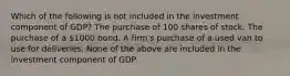 Which of the following is not included in the investment component of GDP? The purchase of 100 shares of stock. The purchase of a 1000 bond. A firm's purchase of a used van to use for deliveries. None of the above are included in the investment component of GDP.