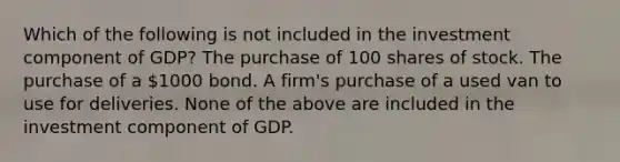 Which of the following is not included in the investment component of GDP? The purchase of 100 shares of stock. The purchase of a 1000 bond. A firm's purchase of a used van to use for deliveries. None of the above are included in the investment component of GDP.