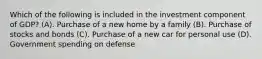 Which of the following is included in the investment component of GDP? (A). Purchase of a new home by a family (B). Purchase of stocks and bonds (C). Purchase of a new car for personal use (D). Government spending on defense