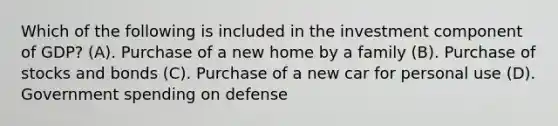 Which of the following is included in the investment component of GDP? (A). Purchase of a new home by a family (B). Purchase of stocks and bonds (C). Purchase of a new car for personal use (D). Government spending on defense