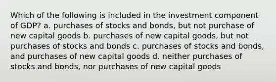 Which of the following is included in the investment component of GDP? a. purchases of stocks and bonds, but not purchase of new capital goods b. purchases of new capital goods, but not purchases of stocks and bonds c. purchases of stocks and bonds, and purchases of new capital goods d. neither purchases of stocks and bonds, nor purchases of new capital goods