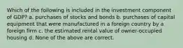 Which of the following is included in the investment component of GDP? a. purchases of stocks and bonds b. purchases of capital equipment that were manufactured in a foreign country by a foreign firm c. the estimated rental value of owner-occupied housing d. None of the above are correct.