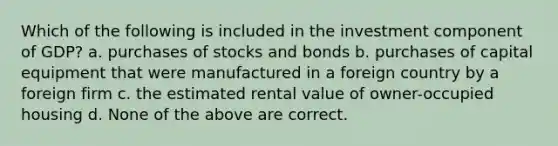 Which of the following is included in the investment component of GDP? a. purchases of stocks and bonds b. purchases of capital equipment that were manufactured in a foreign country by a foreign firm c. the estimated rental value of owner-occupied housing d. None of the above are correct.