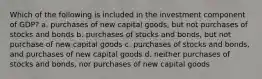 Which of the following is included in the investment component of GDP? a. purchases of new capital goods, but not purchases of stocks and bonds b. purchases of stocks and bonds, but not purchase of new capital goods c. purchases of stocks and bonds, and purchases of new capital goods d. neither purchases of stocks and bonds, nor purchases of new capital goods