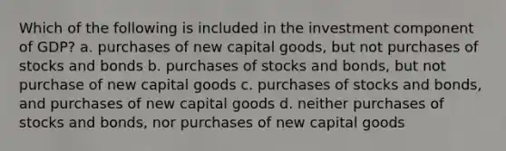 Which of the following is included in the investment component of GDP? a. purchases of new capital goods, but not purchases of stocks and bonds b. purchases of stocks and bonds, but not purchase of new capital goods c. purchases of stocks and bonds, and purchases of new capital goods d. neither purchases of stocks and bonds, nor purchases of new capital goods