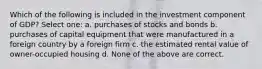 Which of the following is included in the investment component of GDP? Select one: a. purchases of stocks and bonds b. purchases of capital equipment that were manufactured in a foreign country by a foreign firm c. the estimated rental value of owner-occupied housing d. None of the above are correct.