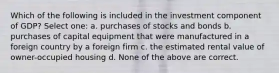 Which of the following is included in the investment component of GDP? Select one: a. purchases of stocks and bonds b. purchases of capital equipment that were manufactured in a foreign country by a foreign firm c. the estimated rental value of owner-occupied housing d. None of the above are correct.