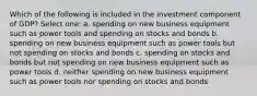 Which of the following is included in the investment component of GDP? Select one: a. spending on new business equipment such as power tools and spending on stocks and bonds b. spending on new business equipment such as power tools but not spending on stocks and bonds c. spending on stocks and bonds but not spending on new business equipment such as power tools d. neither spending on new business equipment such as power tools nor spending on stocks and bonds