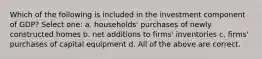 Which of the following is included in the investment component of GDP? Select one: a. households' purchases of newly constructed homes b. net additions to firms' inventories c. firms' purchases of capital equipment d. All of the above are correct.