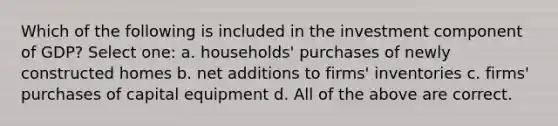 Which of the following is included in the investment component of GDP? Select one: a. households' purchases of newly constructed homes b. net additions to firms' inventories c. firms' purchases of capital equipment d. All of the above are correct.