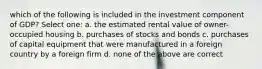 which of the following is included in the investment component of GDP? Select one: a. the estimated rental value of owner-occupied housing b. purchases of stocks and bonds c. purchases of capital equipment that were manufactured in a foreign country by a foreign firm d. none of the above are correct