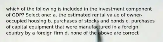 which of the following is included in the investment component of GDP? Select one: a. the estimated rental value of owner-occupied housing b. purchases of stocks and bonds c. purchases of capital equipment that were manufactured in a foreign country by a foreign firm d. none of the above are correct