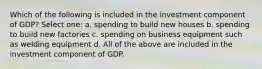 Which of the following is included in the investment component of GDP? Select one: a. spending to build new houses b. spending to build new factories c. spending on business equipment such as welding equipment d. All of the above are included in the investment component of GDP.