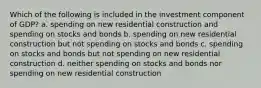 Which of the following is included in the investment component of GDP? a. spending on new residential construction and spending on stocks and bonds b. spending on new residential construction but not spending on stocks and bonds c. spending on stocks and bonds but not spending on new residential construction d. neither spending on stocks and bonds nor spending on new residential construction