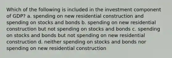 Which of the following is included in the investment component of GDP? a. spending on new residential construction and spending on stocks and bonds b. spending on new residential construction but not spending on stocks and bonds c. spending on stocks and bonds but not spending on new residential construction d. neither spending on stocks and bonds nor spending on new residential construction