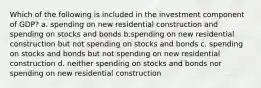 Which of the following is included in the investment component of GDP? a. spending on new residential construction and spending on stocks and bonds b.spending on new residential construction but not spending on stocks and bonds c. spending on stocks and bonds but not spending on new residential construction d. neither spending on stocks and bonds nor spending on new residential construction