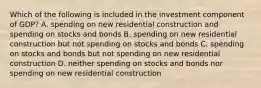 Which of the following is included in the investment component of GDP? A. spending on new residential construction and spending on stocks and bonds B. spending on new residential construction but not spending on stocks and bonds C. spending on stocks and bonds but not spending on new residential construction D. neither spending on stocks and bonds nor spending on new residential construction