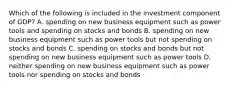 Which of the following is included in the investment component of GDP? A. spending on new business equipment such as power tools and spending on stocks and bonds B. spending on new business equipment such as power tools but not spending on stocks and bonds C. spending on stocks and bonds but not spending on new business equipment such as power tools D. neither spending on new business equipment such as power tools nor spending on stocks and bonds