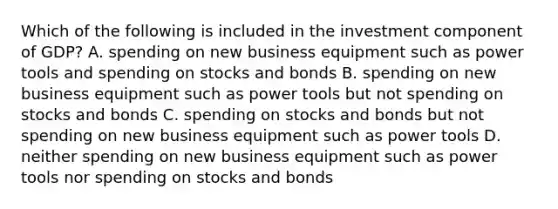 Which of the following is included in the investment component of GDP? A. spending on new business equipment such as power tools and spending on stocks and bonds B. spending on new business equipment such as power tools but not spending on stocks and bonds C. spending on stocks and bonds but not spending on new business equipment such as power tools D. neither spending on new business equipment such as power tools nor spending on stocks and bonds