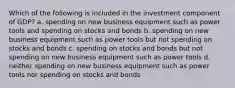 Which of the following is included in the investment component of GDP? a. spending on new business equipment such as power tools and spending on stocks and bonds b. spending on new business equipment such as power tools but not spending on stocks and bonds c. spending on stocks and bonds but not spending on new business equipment such as power tools d. neither spending on new business equipment such as power tools nor spending on stocks and bonds