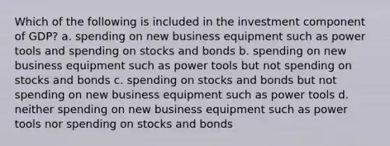 Which of the following is included in the investment component of GDP? a. spending on new business equipment such as power tools and spending on stocks and bonds b. spending on new business equipment such as power tools but not spending on stocks and bonds c. spending on stocks and bonds but not spending on new business equipment such as power tools d. neither spending on new business equipment such as power tools nor spending on stocks and bonds