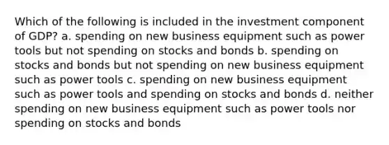 Which of the following is included in the investment component of GDP? a. spending on new business equipment such as power tools but not spending on stocks and bonds b. spending on stocks and bonds but not spending on new business equipment such as power tools c. spending on new business equipment such as power tools and spending on stocks and bonds d. neither spending on new business equipment such as power tools nor spending on stocks and bonds