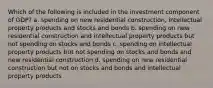 Which of the following is included in the investment component of GDP? a. spending on new residential construction, intellectual property products and stocks and bonds b. spending on new residential construction and intellectual property products but not spending on stocks and bonds c. spending on intellectual property products but not spending on stocks and bonds and new residential construction d. spending on new residential construction but not on stocks and bonds and intellectual property products