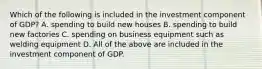 Which of the following is included in the investment component of GDP? A. spending to build new houses B. spending to build new factories C. spending on business equipment such as welding equipment D. All of the above are included in the investment component of GDP.