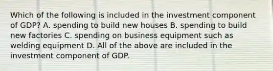 Which of the following is included in the investment component of GDP? A. spending to build new houses B. spending to build new factories C. spending on business equipment such as welding equipment D. All of the above are included in the investment component of GDP.